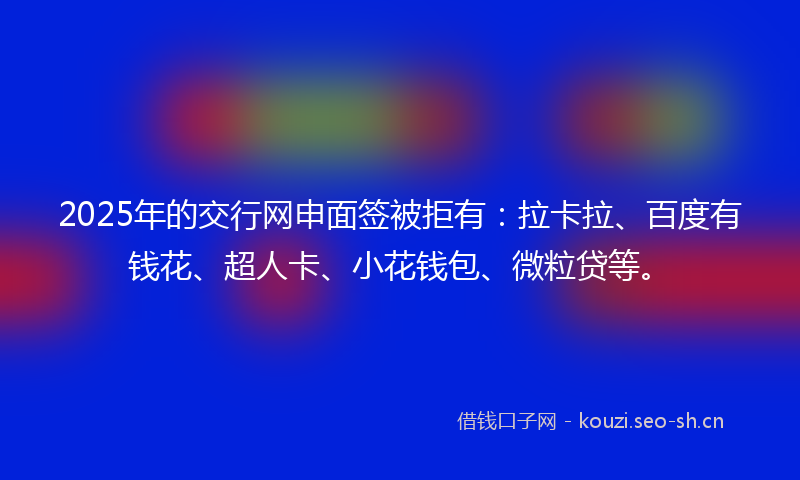 2025年的交行网申面签被拒有：拉卡拉、百度有钱花、超人卡、小花钱包、微粒贷等。