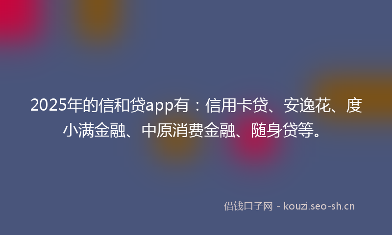 2025年的信和贷app有：信用卡贷、安逸花、度小满金融、中原消费金融、随身贷等。