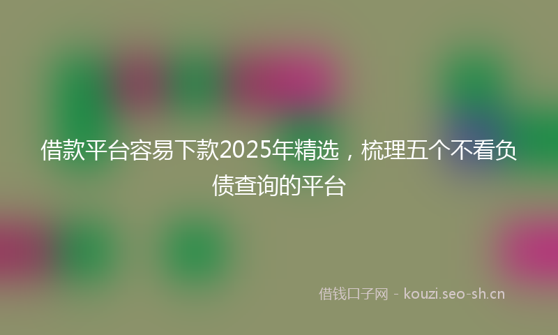 借款平台容易下款2025年精选,梳理五个不看负债查询的平台