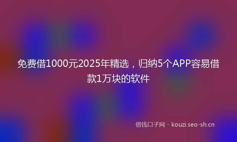 免费借1000元2025年精选，归纳5个APP容易借款1万块的软件