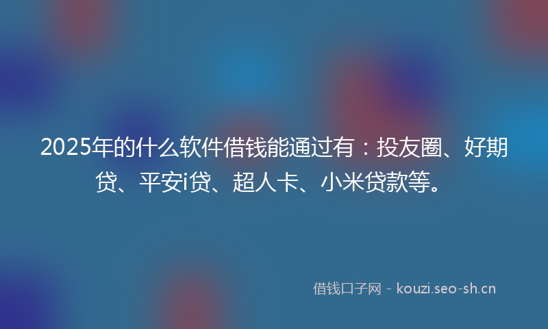 2025年的什么软件借钱能通过有：投友圈、好期贷、平安i贷、超人卡、小米贷款等。