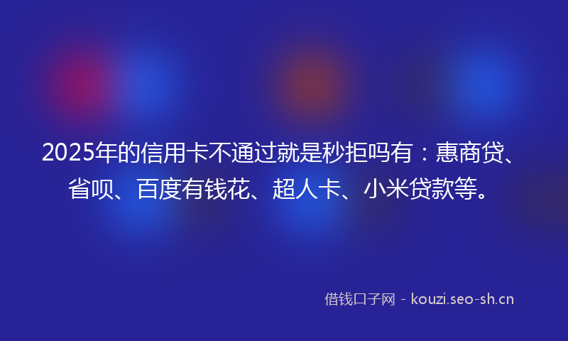 2025年的信用卡不通过就是秒拒吗有：惠商贷、省呗、百度有钱花、超人卡、小米贷款等。