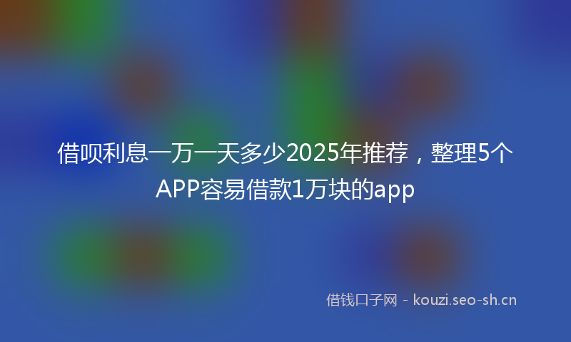 借呗利息一万一天多少2025年推荐,整理5个APP容易借款1万块的app