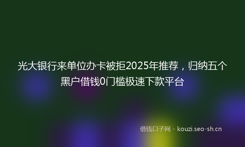 光大银行来单位办卡被拒2025年推荐,归纳五个黑户借钱0门槛极速下款平台