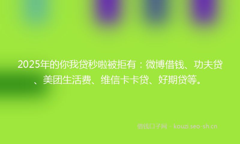 2025年的你我贷秒啦被拒有：微博借钱、功夫贷、美团生活费、维信卡卡贷、好期贷等。