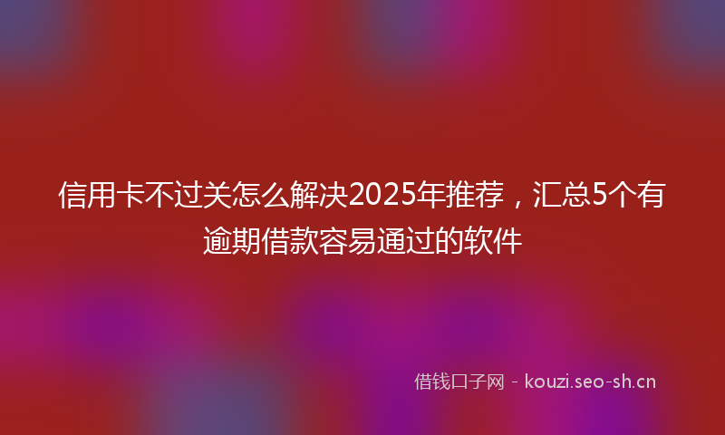 信用卡不过关怎么解决2025年推荐，汇总5个有逾期借款容易通过的软件