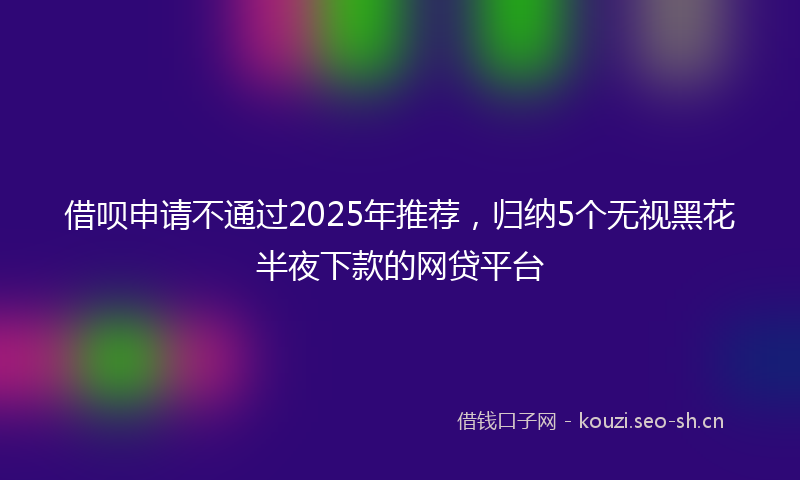 借呗申请不通过2025年推荐，归纳5个无视黑花半夜下款的网贷平台