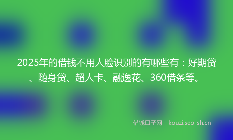 2025年的借钱不用人脸识别的有哪些有：好期贷、随身贷、超人卡、融逸花、360借条等。