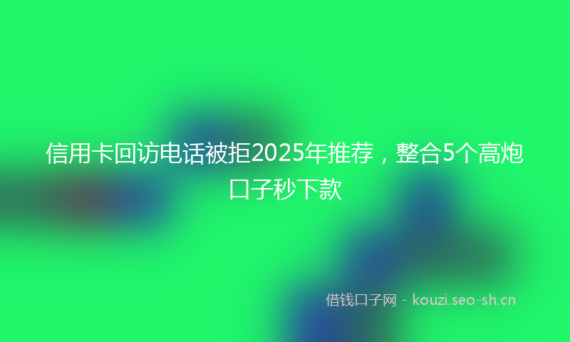 信用卡回访电话被拒2025年推荐，整合5个高炮口子秒下款