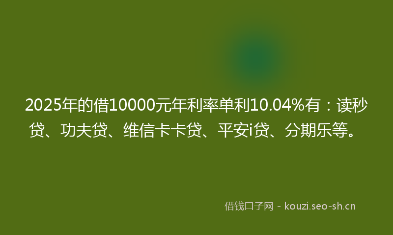 2025年的借10000元年利率单利10.04%有：读秒贷、功夫贷、维信卡卡贷、平安i贷、分期乐等。