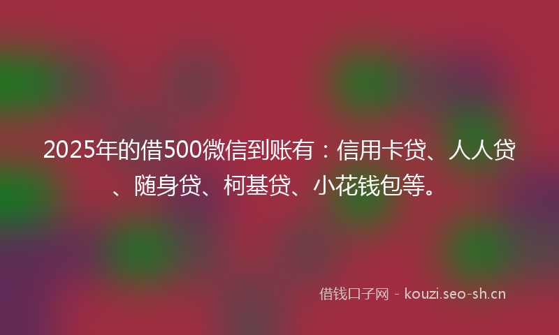 2025年的借500微信到账有：信用卡贷、人人贷、随身贷、柯基贷、小花钱包等。