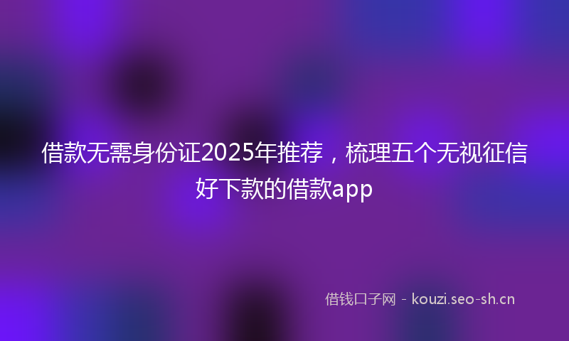 借款无需身份证2025年推荐，梳理五个无视征信好下款的借款app