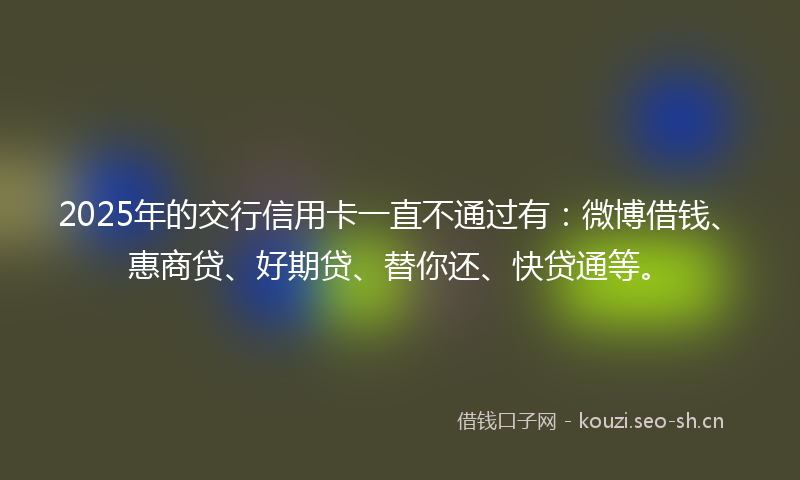 2025年的交行信用卡一直不通过有：微博借钱、惠商贷、好期贷、替你还、快贷通等。