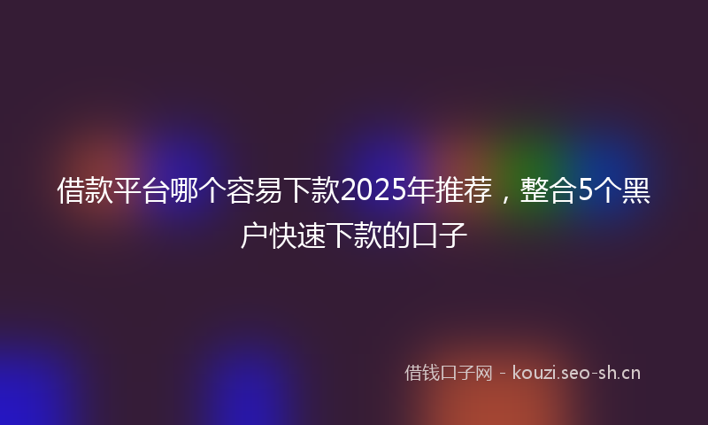 借款平台哪个容易下款2025年推荐,整合5个黑户快速下款的口子