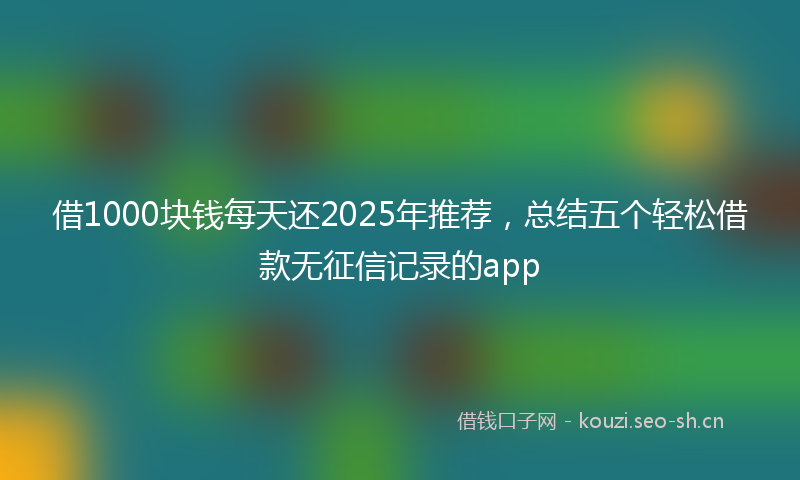 借1000块钱每天还2025年推荐，总结五个轻松借款无征信记录的app