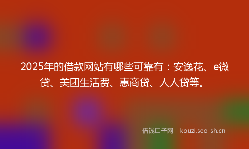 2025年的借款网站有哪些可靠有：安逸花、e微贷、美团生活费、惠商贷、人人贷等。