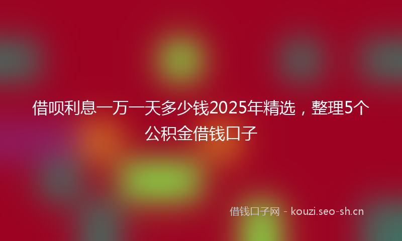 借呗利息一万一天多少钱2025年精选，整理5个公积金借钱口子