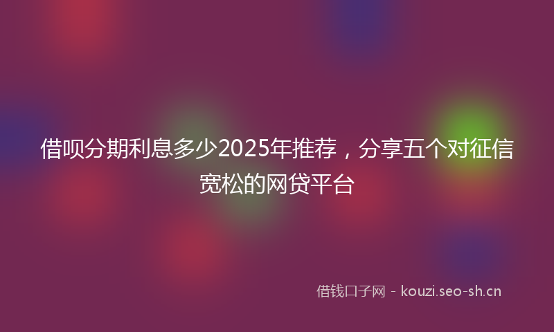借呗分期利息多少2025年推荐，分享五个对征信宽松的网贷平台