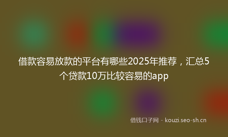 借款容易放款的平台有哪些2025年推荐，汇总5个贷款10万比较容易的app