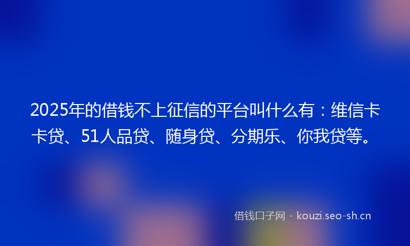 2025年的借钱不上征信的平台叫什么有：维信卡卡贷、51人品贷、随身贷、分期乐、你我贷等。
