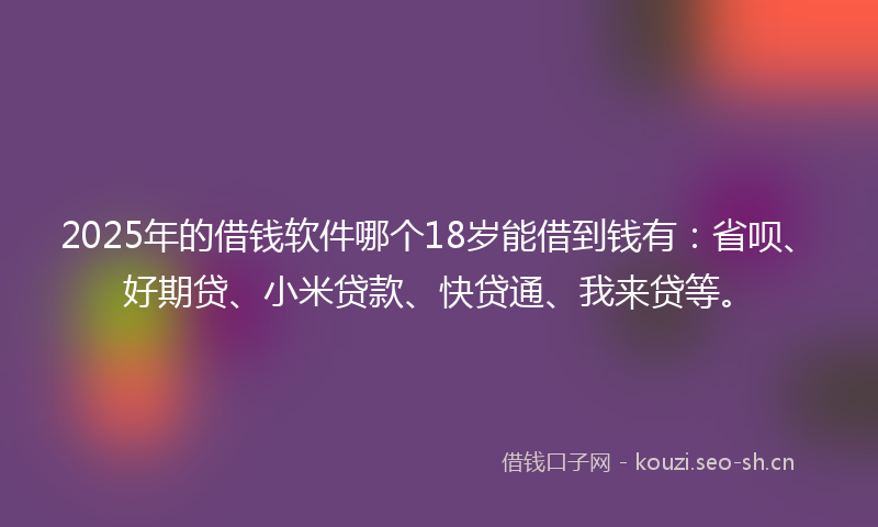 2025年的借钱软件哪个18岁能借到钱有：省呗、好期贷、小米贷款、快贷通、我来贷等。
