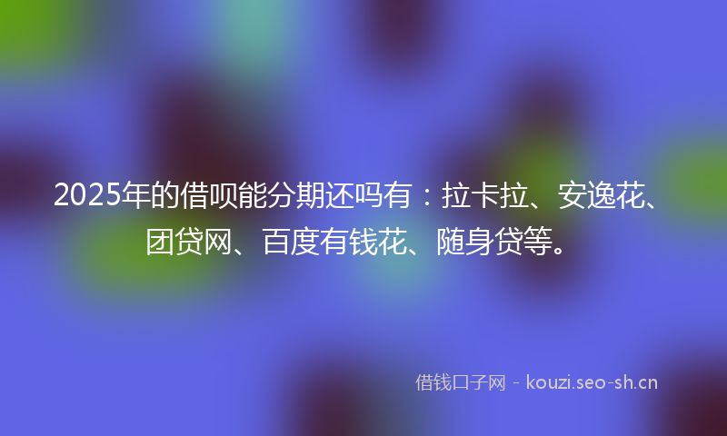 2025年的借呗能分期还吗有：拉卡拉、安逸花、团贷网、百度有钱花、随身贷等。