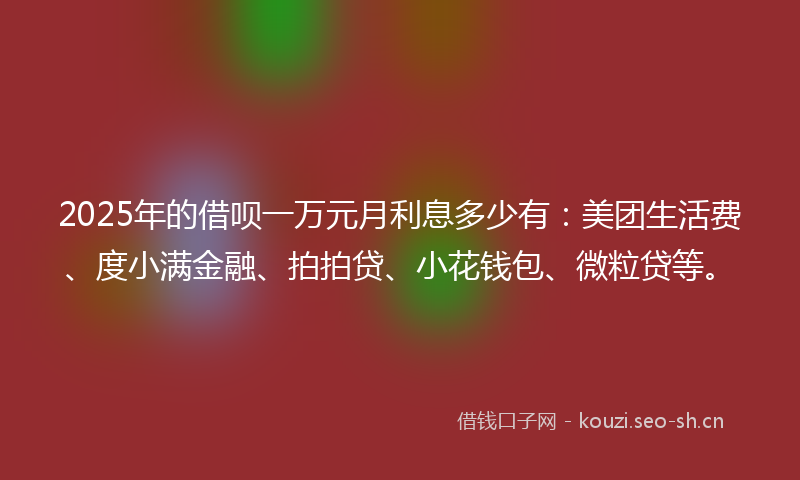 2025年的借呗一万元月利息多少有：美团生活费、度小满金融、拍拍贷、小花钱包、微粒贷等。