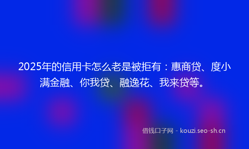 2025年的信用卡怎么老是被拒有：惠商贷、度小满金融、你我贷、融逸花、我来贷等。