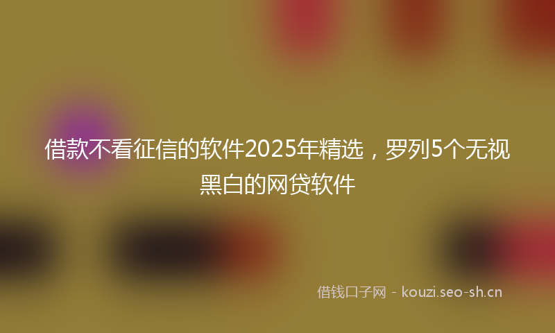 借款不看征信的软件2025年精选，罗列5个无视黑白的网贷软件
