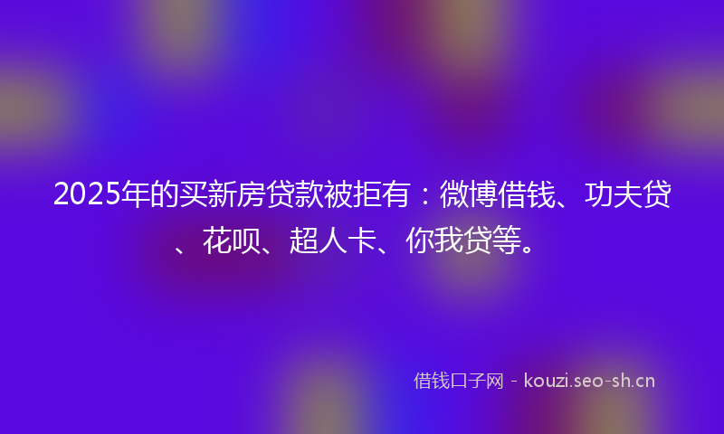 2025年的买新房贷款被拒有：微博借钱、功夫贷、花呗、超人卡、你我贷等。