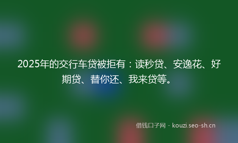 2025年的交行车贷被拒有：读秒贷、安逸花、好期贷、替你还、我来贷等。