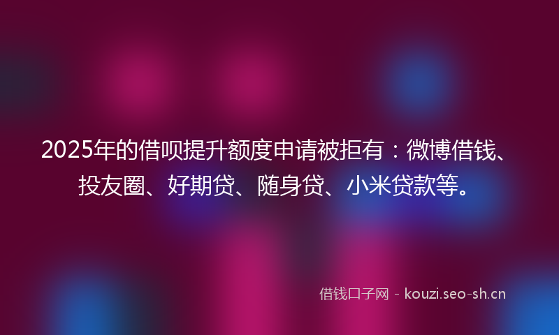 2025年的借呗提升额度申请被拒有：微博借钱、投友圈、好期贷、随身贷、小米贷款等。