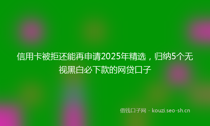 信用卡被拒还能再申请2025年精选，归纳5个无视黑白必下款的网贷口子