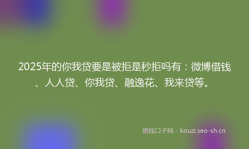2025年的你我贷要是被拒是秒拒吗有：微博借钱、人人贷、你我贷、融逸花、我来贷等。