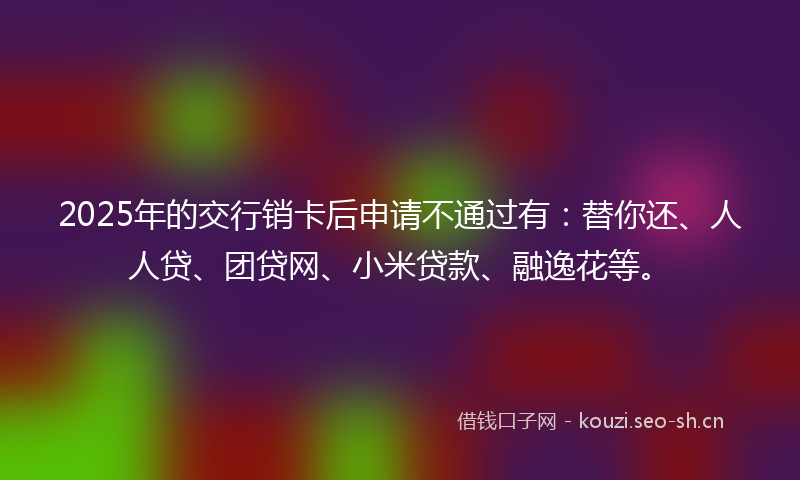 2025年的交行销卡后申请不通过有：替你还、人人贷、团贷网、小米贷款、融逸花等。
