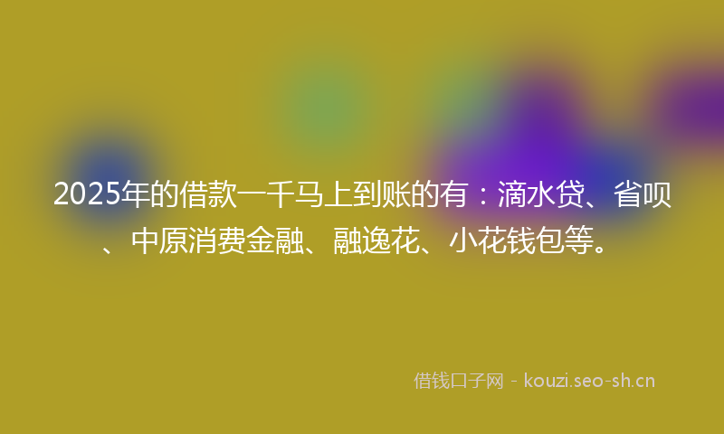 2025年的借款一千马上到账的有：滴水贷、省呗、中原消费金融、融逸花、小花钱包等。