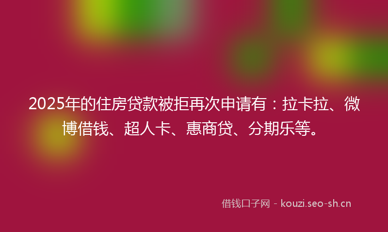 2025年的住房贷款被拒再次申请有：拉卡拉、微博借钱、超人卡、惠商贷、分期乐等。