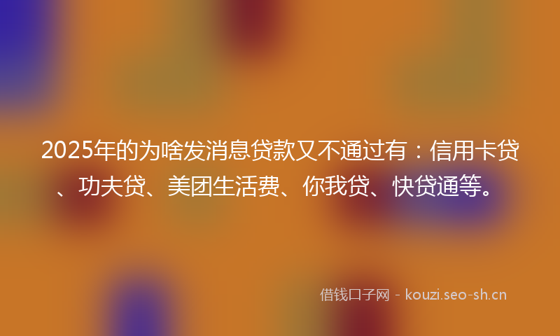 2025年的为啥发消息贷款又不通过有：信用卡贷、功夫贷、美团生活费、你我贷、快贷通等。