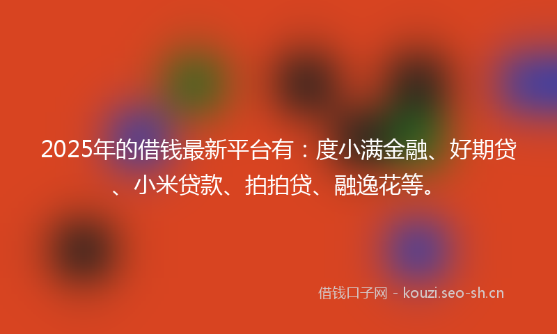 2025年的借钱最新平台有：度小满金融、好期贷、小米贷款、拍拍贷、融逸花等。