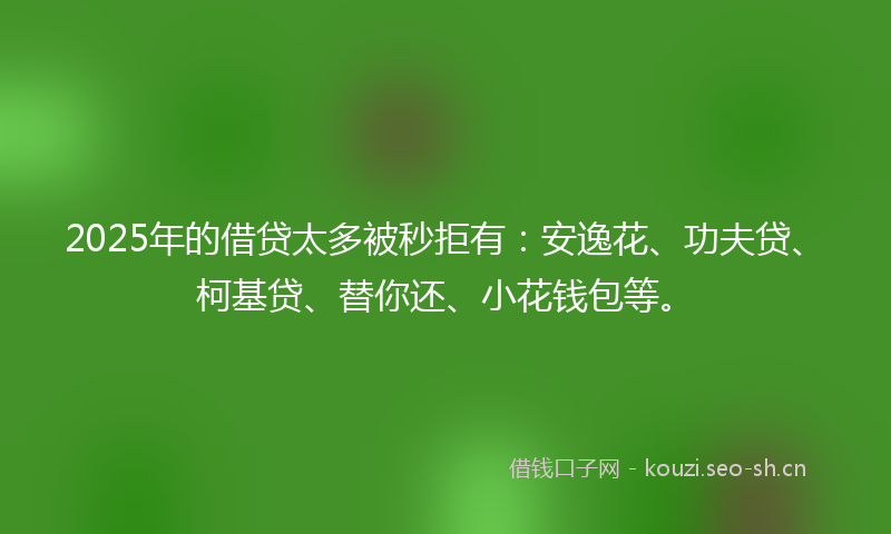 2025年的借贷太多被秒拒有：安逸花、功夫贷、柯基贷、替你还、小花钱包等。