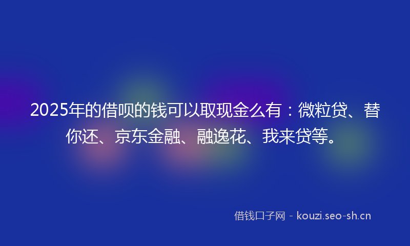 2025年的借呗的钱可以取现金么有：微粒贷、替你还、京东金融、融逸花、我来贷等。