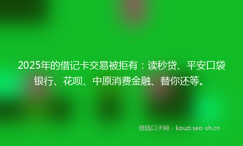 2025年的借记卡交易被拒有：读秒贷、平安口袋银行、花呗、中原消费金融、替你还等。