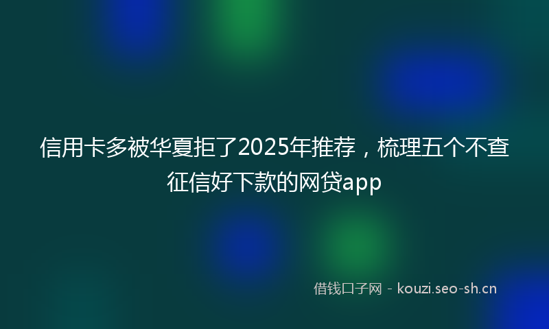 信用卡多被华夏拒了2025年推荐，梳理五个不查征信好下款的网贷app