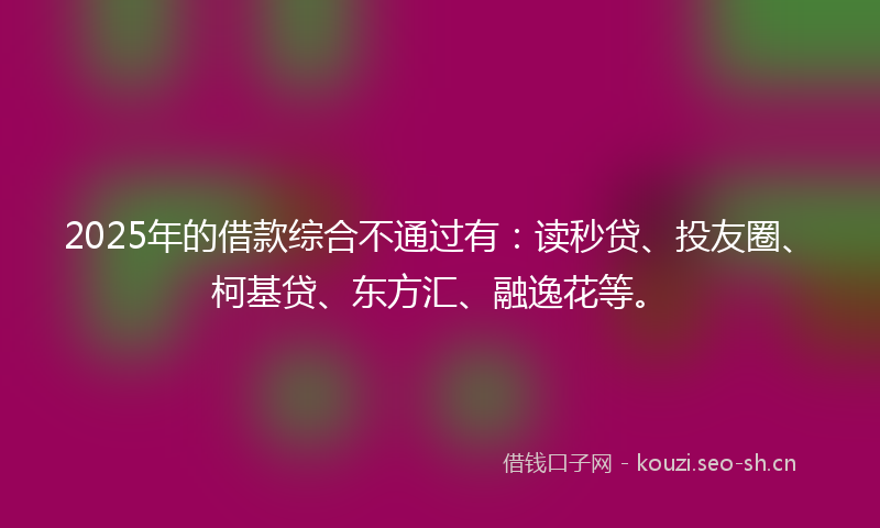 2025年的借款综合不通过有：读秒贷、投友圈、柯基贷、东方汇、融逸花等。