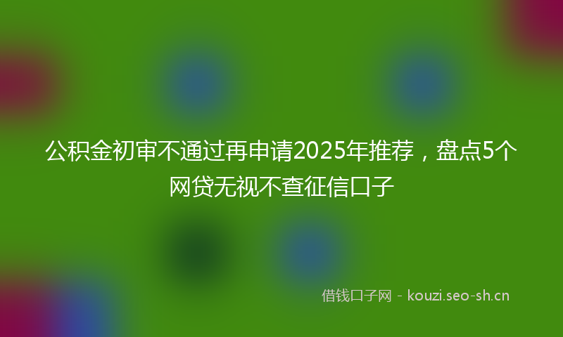 公积金初审不通过再申请2025年推荐，盘点5个网贷无视不查征信口子