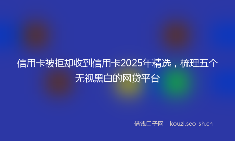 信用卡被拒却收到信用卡2025年精选，梳理五个无视黑白的网贷平台