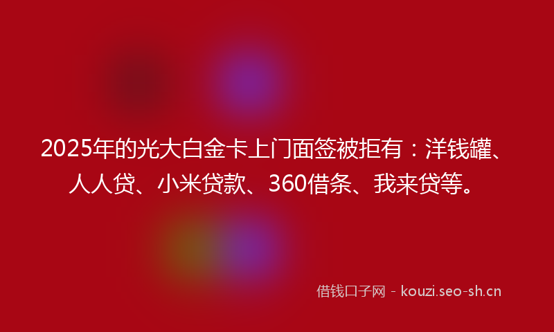 2025年的光大白金卡上门面签被拒有：洋钱罐、人人贷、小米贷款、360借条、我来贷等。