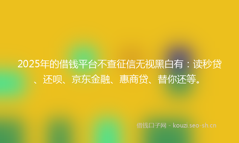 2025年的借钱平台不查征信无视黑白有：读秒贷、还呗、京东金融、惠商贷、替你还等。