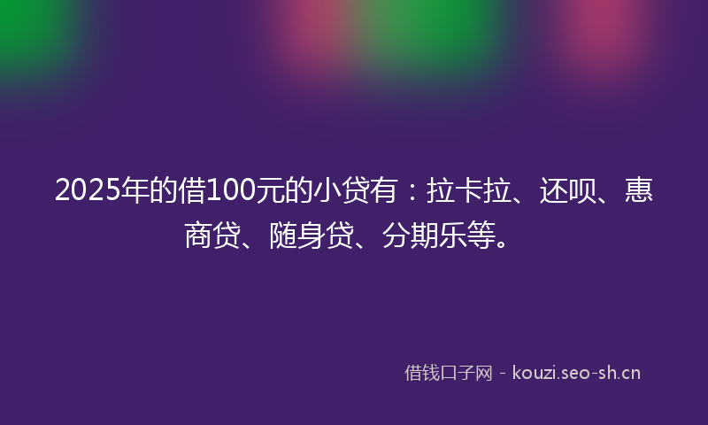 2025年的借100元的小贷有：拉卡拉、还呗、惠商贷、随身贷、分期乐等。