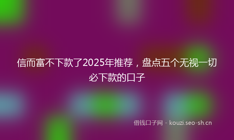 信而富不下款了2025年推荐，盘点五个无视一切必下款的口子